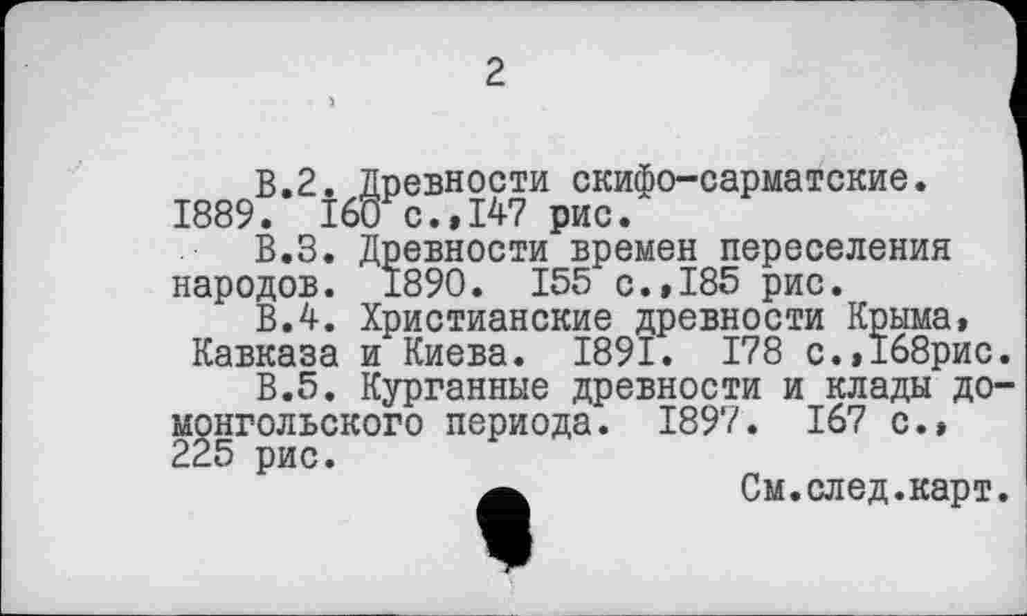 ﻿2
В.2. Древности скифо-сарматские. 1889. 160 с.»147 рис.
В.З. Древности времен переселения народов. 1890. 155 с.,185 рис.
В.4. Христианские древности Крыма, Кавказа и Киева. 1891. 178 с.,1б8рис.
В.5. Курганные древности и клады домонгольского периода. 1897. 167 с.» 225 рис.
См.след.карт.